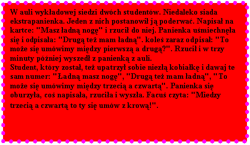 Pole tekstowe: W auli wykadowej siedzi dwch studentw. Niedaleko siada ekstrapanienka. Jeden z nich postanowi j poderwa. Napisa na kartce: "Masz adn nog" i rzuci do niej. Panienka umiechna si i odpisaa: "Drug te mam adn". kole zaraz odpisa: "To moe si umwimy midzy pierwsz a drug?". Rzuci i w trzy minuty pniej wyszed z panienk z auli. 
Student, ktry zosta, te upatrzy sobie niez kobiak i dawaj te sam numer: "adn masz nog", "Drug te mam adn", "To moe si umwimy midzy trzeci a czwart". Panienka si oburzya, co napisaa, rzucia i wysza. Facu czyta: "Miedzy trzeci a czwart to ty si umw z krow!".
