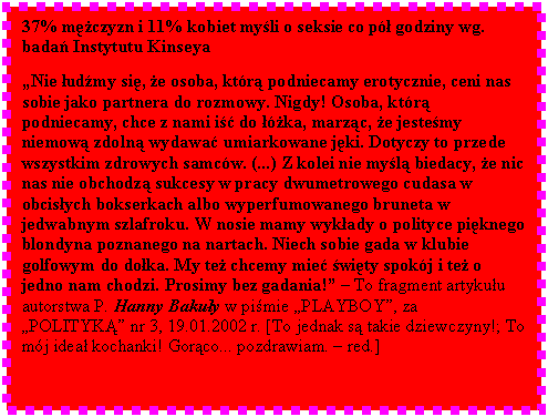 Pole tekstowe: 37% mczyzn i 11% kobiet myli o seksie co p godziny wg. bada Instytutu Kinseya  

Nie udmy si, e osoba, ktr podniecamy erotycznie, ceni nas sobie jako partnera do rozmowy. Nigdy! Osoba, ktr podniecamy, chce z nami i do ka, marzc, e jestemy niemow zdoln wydawa umiarkowane jki. Dotyczy to przede wszystkim zdrowych samcw. (...) Z kolei nie myl biedacy, e nic nas nie obchodz sukcesy w pracy dwumetrowego cudasa w obcisych bokserkach albo wyperfumowanego bruneta w jedwabnym szlafroku. W nosie mamy wykady o polityce piknego blondyna poznanego na nartach. Niech sobie gada w klubie golfowym do doka. My te chcemy mie wity spokj i te o jedno nam chodzi. Prosimy bez gadania!  To fragment artykuu autorstwa P. Hanny Bakuy w pimie PLAYBOY, za POLITYK nr 3, 19.01.2002 r. [To jednak s takie dziewczyny!; To mj idea kochanki! Gorco... pozdrawiam.  red.]

