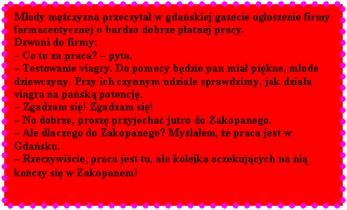 Pole tekstowe: Mody mczyzna przeczyta w gdaskiej gazecie ogoszenie firmy farmaceutycznej o bardzo dobrze patnej pracy. 
Dzwoni do firmy: 
 Co to za praca?  pyta. 
 Testowanie viagry. Do pomocy bdzie pan mia pikne, mode dziewczyny. Przy ich czynnym udziale sprawdzimy, jak dziaa viagra na pask potencj. 
 Zgadzam si! Zgadzam si!
 No dobrze, prosz przyjecha jutro do Zakopanego. 
 Ale dlaczego do Zakopanego? Mylaem, e praca jest w Gdasku.
 Rzeczywicie, praca jest tu, ale kolejka oczekujcych na ni koczy si w Zakopanem!
