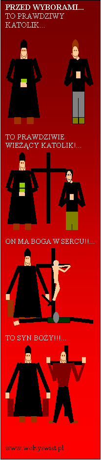 Pole tekstowe: PRZED WYBORAMI...
TO PRAWDZIWY KATOLIK...

 

TO PRAWDZIWIE WIECY KATOLIK!...
 

ON MA BOGA W SERCU!!...
 

TO SYN BOY!!!...
 

                www.wolnyswiat.pl
