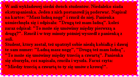 Pole tekstowe: W auli wykadowej siedzi dwch studentw. Niedaleko siada ekstrapanienka. Jeden z nich postanowi j poderwa. Napisa na kartce: "Masz adn nog" i rzuci do niej. Panienka umiechna si i odpisaa: "Drug te mam adn". kole zaraz odpisa: "To moe si umwimy midzy pierwsz a drug?". Rzuci i w trzy minuty pniej wyszed z panienk z auli. 
Student, ktry zosta, te upatrzy sobie niez kobiak i dawaj te sam numer: "adn masz nog", "Drug te mam adn", "To moe si umwimy midzy trzeci a czwart". Panienka si oburzya, co napisaa, rzucia i wysza. Facu czyta: "Miedzy trzeci a czwart to ty si umw z krow!".
