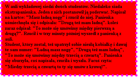 Pole tekstowe: W auli wykadowej siedzi dwch studentw. Niedaleko siada ekstrapanienka. Jeden z nich postanowi j poderwa. Napisa na kartce: "Masz adn nog" i rzuci do niej. Panienka umiechna si i odpisaa: "Drug te mam adn". kole zaraz odpisa: "To moe si umwimy midzy pierwsz a drug?". Rzuci i w trzy minuty pniej wyszed z panienk z auli. 
Student, ktry zosta, te upatrzy sobie niez kobiak i dawaj te sam numer: "adn masz nog", "Drug te mam adn", "To moe si umwimy midzy trzeci a czwart". Panienka si oburzya, co napisaa, rzucia i wysza. Facu czyta: "Miedzy trzeci a czwart to ty si umw z krow!".
