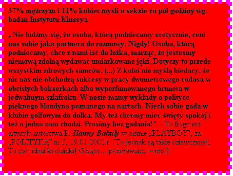 Pole tekstowe: 37% mczyzn i 11% kobiet myli o seksie co p godziny wg. bada Instytutu Kinseya  

Nie udmy si, e osoba, ktr podniecamy erotycznie, ceni nas sobie jako partnera do rozmowy. Nigdy! Osoba, ktr podniecamy, chce z nami i do ka, marzc, e jestemy niemow zdoln wydawa umiarkowane jki. Dotyczy to przede wszystkim zdrowych samcw. (...) Z kolei nie myl biedacy, e nic nas nie obchodz sukcesy w pracy dwumetrowego cudasa w obcisych bokserkach albo wyperfumowanego bruneta w jedwabnym szlafroku. W nosie mamy wykady o polityce piknego blondyna poznanego na nartach. Niech sobie gada w klubie golfowym do doka. My te chcemy mie wity spokj i te o jedno nam chodzi. Prosimy bez gadania!  To fragment artykuu autorstwa P. Hanny Bakuy w pimie PLAYBOY, za POLITYK nr 3, 19.01.2002 r. [To jednak s takie dziewczyny!; To mj idea kochanki! Gorco... pozdrawiam.  red.]

