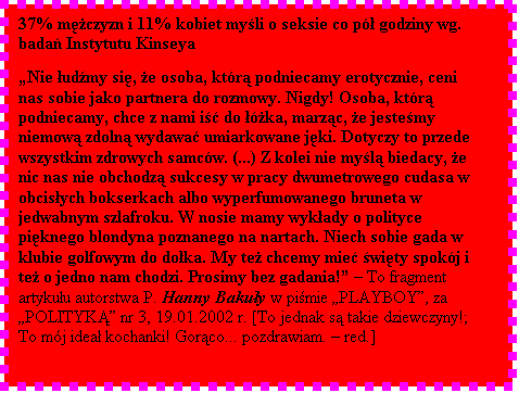 Pole tekstowe: 37% mczyzn i 11% kobiet myli o seksie co p godziny wg. bada Instytutu Kinseya  

Nie udmy si, e osoba, ktr podniecamy erotycznie, ceni nas sobie jako partnera do rozmowy. Nigdy! Osoba, ktr podniecamy, chce z nami i do ka, marzc, e jestemy niemow zdoln wydawa umiarkowane jki. Dotyczy to przede wszystkim zdrowych samcw. (...) Z kolei nie myl biedacy, e nic nas nie obchodz sukcesy w pracy dwumetrowego cudasa w obcisych bokserkach albo wyperfumowanego bruneta w jedwabnym szlafroku. W nosie mamy wykady o polityce piknego blondyna poznanego na nartach. Niech sobie gada w klubie golfowym do doka. My te chcemy mie wity spokj i te o jedno nam chodzi. Prosimy bez gadania!  To fragment artykuu autorstwa P. Hanny Bakuy w pimie PLAYBOY, za POLITYK nr 3, 19.01.2002 r. [To jednak s takie dziewczyny!; To mj idea kochanki! Gorco... pozdrawiam.  red.]

