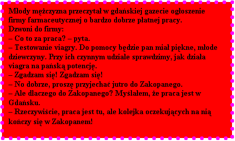 Pole tekstowe: Mody mczyzna przeczyta w gdaskiej gazecie ogoszenie firmy farmaceutycznej o bardzo dobrze patnej pracy. 
Dzwoni do firmy: 
 Co to za praca?  pyta. 
 Testowanie viagry. Do pomocy bdzie pan mia pikne, mode dziewczyny. Przy ich czynnym udziale sprawdzimy, jak dziaa viagra na pask potencj. 
 Zgadzam si! Zgadzam si!
 No dobrze, prosz przyjecha jutro do Zakopanego. 
 Ale dlaczego do Zakopanego? Mylaem, e praca jest w Gdasku.
 Rzeczywicie, praca jest tu, ale kolejka oczekujcych na ni koczy si w Zakopanem!
