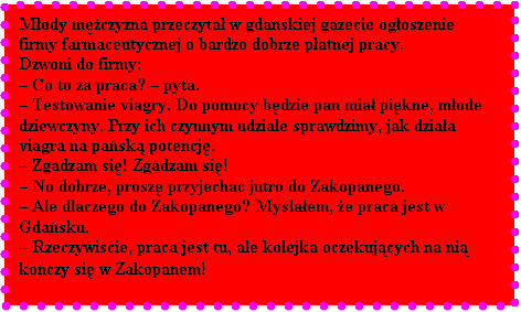 Pole tekstowe: Mody mczyzna przeczyta w gdaskiej gazecie ogoszenie firmy farmaceutycznej o bardzo dobrze patnej pracy. 
Dzwoni do firmy: 
 Co to za praca?  pyta. 
 Testowanie viagry. Do pomocy bdzie pan mia pikne, mode dziewczyny. Przy ich czynnym udziale sprawdzimy, jak dziaa viagra na pask potencj. 
 Zgadzam si! Zgadzam si!
 No dobrze, prosz przyjecha jutro do Zakopanego. 
 Ale dlaczego do Zakopanego? Mylaem, e praca jest w Gdasku.
 Rzeczywicie, praca jest tu, ale kolejka oczekujcych na ni koczy si w Zakopanem!
