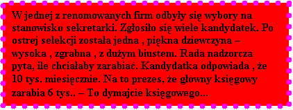 Pole tekstowe: W jednej z renomowanych firm odbyy si wybory na stanowisko sekretarki. Zgosio si wiele kandydatek. Po ostrej selekcji zostaa jedna , pikna dziewczyna  wysoka , zgrabna , z duym biustem. Rada nadzorcza pyta, ile chciaaby zarabia. Kandydatka odpowiada , e 10 tys. miesicznie. Na to prezes, e gwny ksigowy zarabia 6 tys..  To dymajcie ksigowego...
