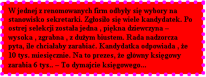 Pole tekstowe: W jednej z renomowanych firm odbyy si wybory na stanowisko sekretarki. Zgosio si wiele kandydatek. Po ostrej selekcji zostaa jedna , pikna dziewczyna  wysoka , zgrabna , z duym biustem. Rada nadzorcza pyta, ile chciaaby zarabia. Kandydatka odpowiada , e 10 tys. miesicznie. Na to prezes, e gwny ksigowy zarabia 6 tys..  To dymajcie ksigowego...