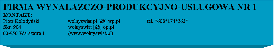 Pole tekstowe: FIRMA WYNALAZCZO-PRODUKCYJNO-USUGOWA NR 1
KONTAKT:
Piotr Koodyski                    wolnyswiat.pl [@] wp.pl                   tel. *608*174*362*
Skr. 904                                 wolnyswiat [@] op.pl           
00-950 Warszawa 1                 (www.wolnyswiat.pl)                  
                                          
