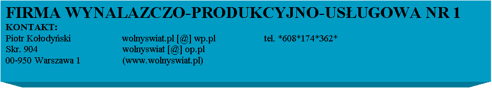 Pole tekstowe: FIRMA WYNALAZCZO-PRODUKCYJNO-USUGOWA NR 1
KONTAKT:
Piotr Koodyski                    wolnyswiat.pl [@] wp.pl                   tel. *608*174*362*
Skr. 904                                 wolnyswiat [@] op.pl           
00-950 Warszawa 1                 (www.wolnyswiat.pl)                  
                                          
