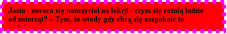 Pole tekstowe: Jasiu - zwraca si nauczyciel na lekcji - czym si rni ludzie od zwierzt?  Tym, e wtedy gdy chc si zaspokoi to gadaj...