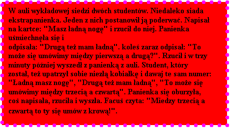 Pole tekstowe: W auli wykadowej siedzi dwch studentw. Niedaleko siada ekstrapanienka. Jeden z nich postanowi j poderwa. Napisa na kartce: "Masz adn nog" i rzuci do niej. Panienka umiechna si i 
odpisaa: "Drug te mam adn". kole zaraz odpisa: "To moe si umwimy midzy pierwsz a drug?". Rzuci i w trzy 
minuty pniej wyszed z panienk z auli. Student, ktry zosta, te upatrzy sobie niez kobiak i dawaj te sam numer: 
"adn masz nog", "Drug te mam adn", "To moe si umwimy midzy trzeci a czwart". Panienka si oburzya, 
co napisaa, rzucia i wysza. Facu czyta: "Miedzy trzeci a czwart to ty si umw z krow!".
