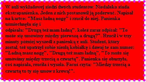 Pole tekstowe: W auli wykadowej siedzi dwch studentw. Niedaleko siada ekstrapanienka. Jeden z nich postanowi j poderwa. Napisa na kartce: "Masz adn nog" i rzuci do niej. Panienka umiechna si i 
odpisaa: "Drug te mam adn". kole zaraz odpisa: "To moe si umwimy midzy pierwsz a drug?". Rzuci i w trzy 
minuty pniej wyszed z panienk z auli. Student, ktry zosta, te upatrzy sobie niez kobiak i dawaj te sam numer: 
"adn masz nog", "Drug te mam adn", "To moe si umwimy midzy trzeci a czwart". Panienka si oburzya, 
co napisaa, rzucia i wysza. Facu czyta: "Miedzy trzeci a czwart to ty si umw z krow!".
