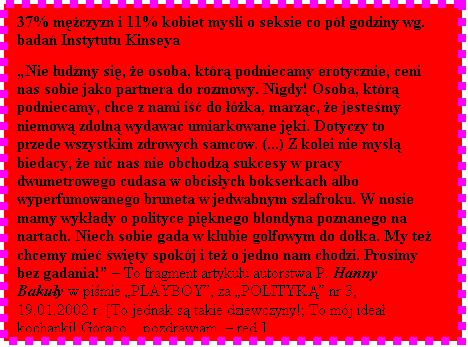 Pole tekstowe: 37% mczyzn i 11% kobiet myli o seksie co p godziny wg. bada Instytutu Kinseya  

Nie udmy si, e osoba, ktr podniecamy erotycznie, ceni nas sobie jako partnera do rozmowy. Nigdy! Osoba, ktr podniecamy, chce z nami i do ka, marzc, e jestemy niemow zdoln wydawa umiarkowane jki. Dotyczy to przede wszystkim zdrowych samcw. (...) Z kolei nie myl biedacy, e nic nas nie obchodz sukcesy w pracy dwumetrowego cudasa w obcisych bokserkach albo wyperfumowanego bruneta w jedwabnym szlafroku. W nosie mamy wykady o polityce piknego blondyna poznanego na nartach. Niech sobie gada w klubie golfowym do doka. My te chcemy mie wity spokj i te o jedno nam chodzi. Prosimy bez gadania!  To fragment artykuu autorstwa P. Hanny Bakuy w pimie PLAYBOY, za POLITYK nr 3, 19.01.2002 r. [To jednak s takie dziewczyny!; To mj idea kochanki! Gorco... pozdrawiam.  red.]

