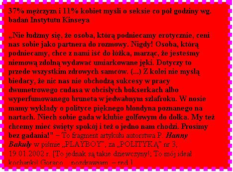 Pole tekstowe: 37% mczyzn i 11% kobiet myli o seksie co p godziny wg. bada Instytutu Kinseya  

Nie udmy si, e osoba, ktr podniecamy erotycznie, ceni nas sobie jako partnera do rozmowy. Nigdy! Osoba, ktr podniecamy, chce z nami i do ka, marzc, e jestemy niemow zdoln wydawa umiarkowane jki. Dotyczy to przede wszystkim zdrowych samcw. (...) Z kolei nie myl biedacy, e nic nas nie obchodz sukcesy w pracy dwumetrowego cudasa w obcisych bokserkach albo wyperfumowanego bruneta w jedwabnym szlafroku. W nosie mamy wykady o polityce piknego blondyna poznanego na nartach. Niech sobie gada w klubie golfowym do doka. My te chcemy mie wity spokj i te o jedno nam chodzi. Prosimy bez gadania!  To fragment artykuu autorstwa P. Hanny Bakuy w pimie PLAYBOY, za POLITYK nr 3, 19.01.2002 r. [To jednak s takie dziewczyny!; To mj idea kochanki! Gorco... pozdrawiam.  red.]

