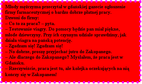 Pole tekstowe: Mody mczyzna przeczyta w gdaskiej gazecie ogoszenie firmy farmaceutycznej o bardzo dobrze patnej pracy. 
Dzwoni do firmy: 
 Co to za praca?  pyta. 
 Testowanie viagry. Do pomocy bdzie pan mia pikne, mode dziewczyny. Przy ich czynnym udziale sprawdzimy, jak dziaa viagra na pask potencj. 
 Zgadzam si! Zgadzam si!
 No dobrze, prosz przyjecha jutro do Zakopanego. 
 Ale dlaczego do Zakopanego? Mylaem, e praca jest w Gdasku.
 Rzeczywicie, praca jest tu, ale kolejka oczekujcych na ni koczy si w Zakopanem!
