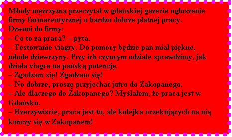 Pole tekstowe: Mody mczyzna przeczyta w gdaskiej gazecie ogoszenie firmy farmaceutycznej o bardzo dobrze patnej pracy. 
Dzwoni do firmy: 
 Co to za praca?  pyta. 
 Testowanie viagry. Do pomocy bdzie pan mia pikne, mode dziewczyny. Przy ich czynnym udziale sprawdzimy, jak dziaa viagra na pask potencj. 
 Zgadzam si! Zgadzam si!
 No dobrze, prosz przyjecha jutro do Zakopanego. 
 Ale dlaczego do Zakopanego? Mylaem, e praca jest w Gdasku.
 Rzeczywicie, praca jest tu, ale kolejka oczekujcych na ni koczy si w Zakopanem!
