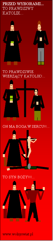 Pole tekstowe: PRZED WYBORAMI...
TO PRAWDZIWY KATOLIK...

 

TO PRAWDZIWIE WIERZCY KATOLIK!...
 

ON MA BOGA W SERCU!!...
 

TO SYN BOY!!!...
 

                www.wolnyswiat.pl
                         
